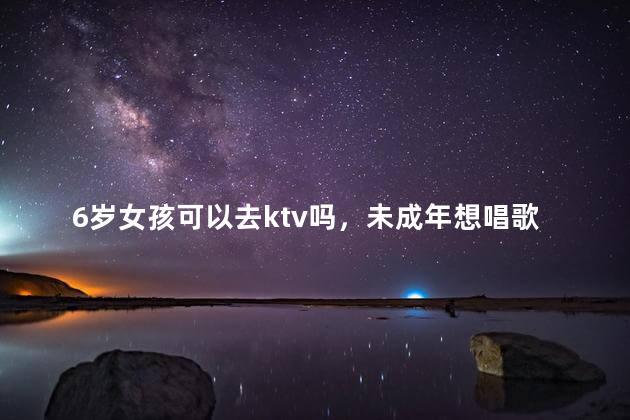 6岁女孩可以去ktv吗，未成年想唱歌但不能去ktv