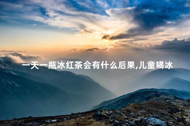 一天一瓶冰红茶会有什么后果,儿童喝冰红茶的危害