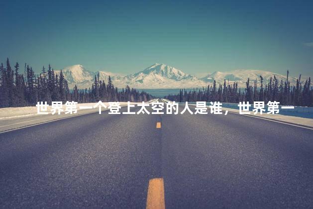 世界第一个登上太空的人是谁，世界第一个登上太空的人叫什么