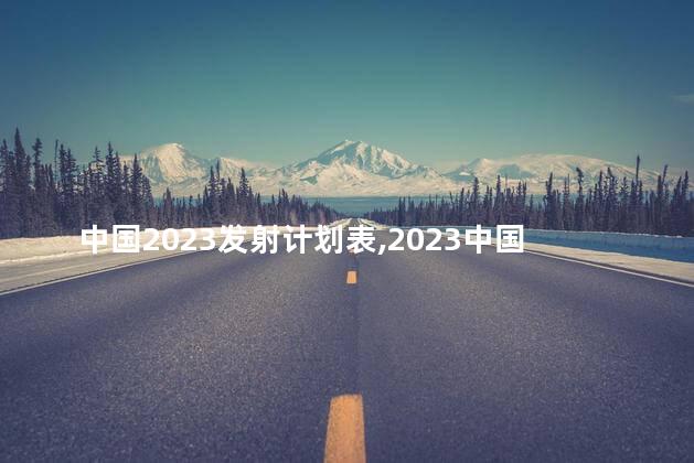 中国2023发射计划表,2023中国发射计划