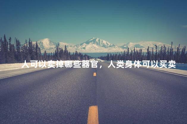 人可以卖掉哪些器官，人类身体可以买卖的器官有哪些