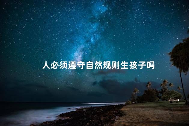 人必须遵守自然规则生孩子吗，人是不是必须遵守自然规则生孩子呢