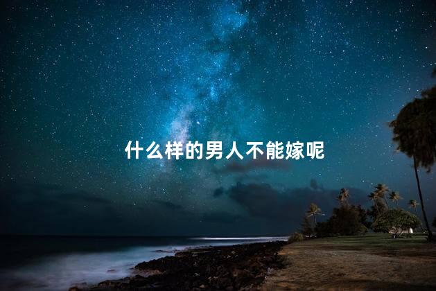 什么样的男人不能嫁呢，有什么情况的男人不能嫁