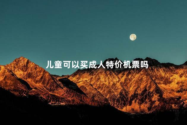 儿童可以买成人特价机票吗，儿童机票怎么订可以享受成人折扣