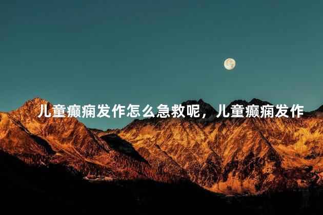 儿童癫痫发作怎么急救呢，儿童癫痫发作的急救措施有哪些