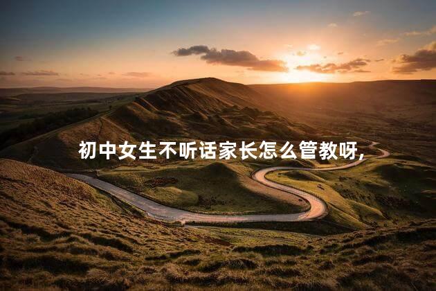 初中女生不听话家长怎么管教呀，初中女生不听话怎么办