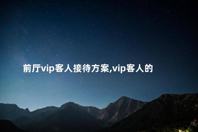 前厅vip客人接待方案,vip客人的接待应注意哪些