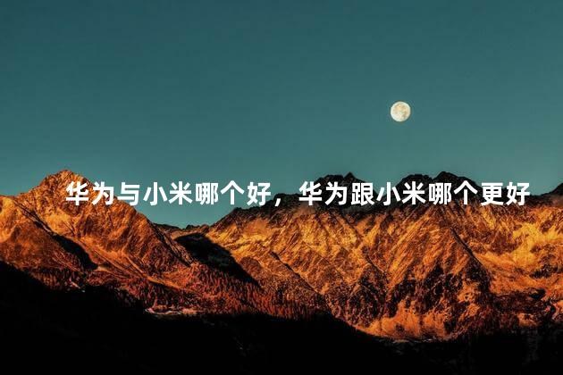 华为与小米哪个好，华为跟小米哪个更好用