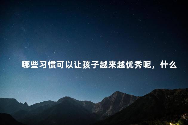哪些习惯可以让孩子越来越优秀呢，什么习惯可以让孩子越来越优秀