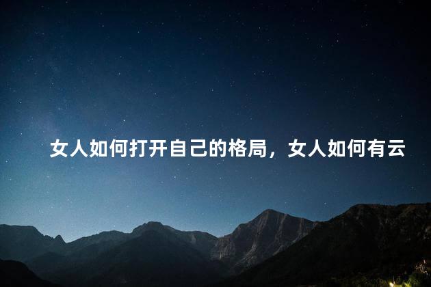 女人如何打开自己的格局，女人如何有云淡风轻的格局