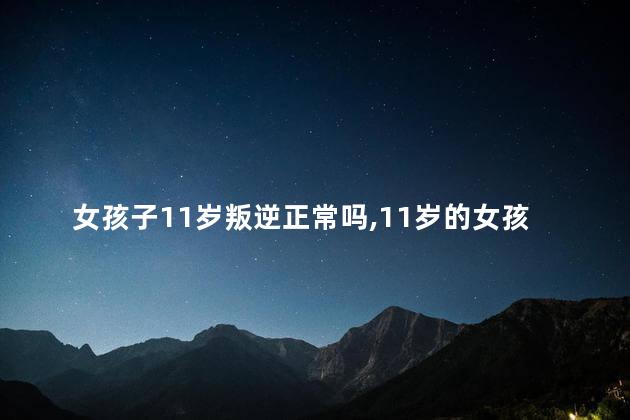 女孩子11岁叛逆正常吗,11岁的女孩叛逆期应该怎么教育
