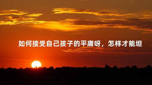 如何接受自己孩子的平庸呀，怎样才能坦然接受孩子的平庸