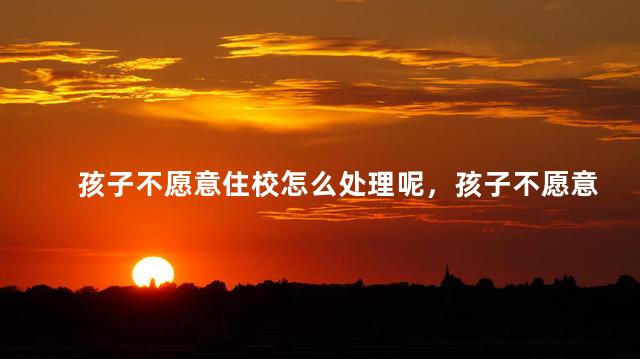 孩子不愿意住校怎么处理呢，孩子不愿意住校怎么办