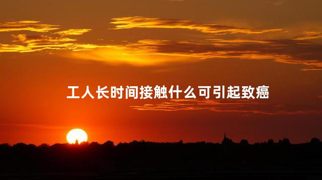 工人长时间接触什么可引起致癌，工人长时间接触什么会致癌