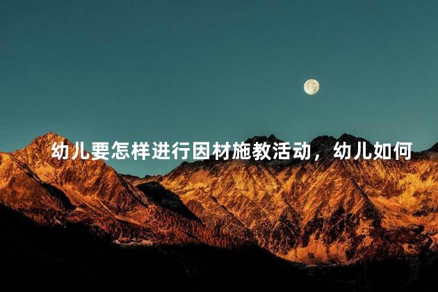 幼儿要怎样进行因材施教活动，幼儿如何进行因材施教活动