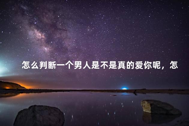 怎么判断一个男人是不是真的爱你呢，怎么判断男人是不是真的爱你