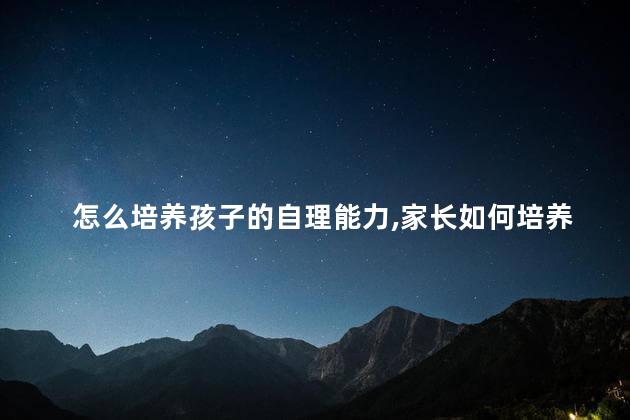 怎么培养孩子的自理能力,家长如何培养孩子的自理能力