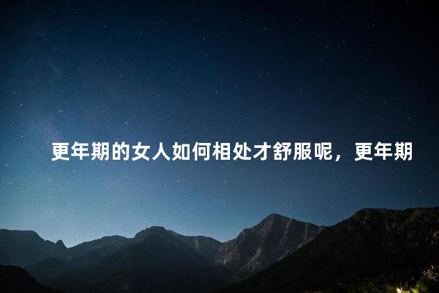 更年期的女人如何相处才舒服呢，更年期女性怎么相处