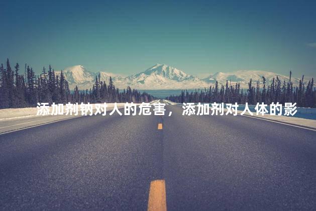 添加剂钠对人的危害，添加剂对人体的影响有哪些