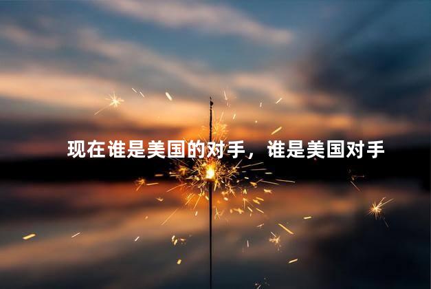 现在谁是美国的对手，谁是美国对手