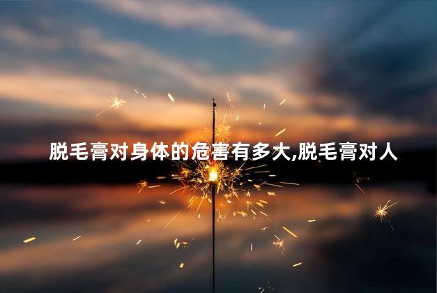 脱毛膏对身体的危害有多大,脱毛膏对人体有什么危害