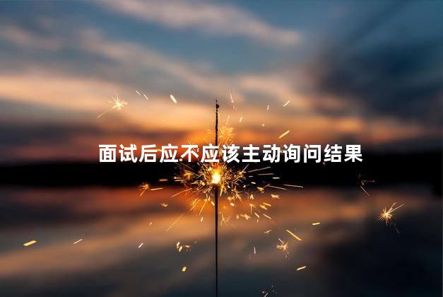 面试后应不应该主动询问结果，面试之后要不要主动去问结果